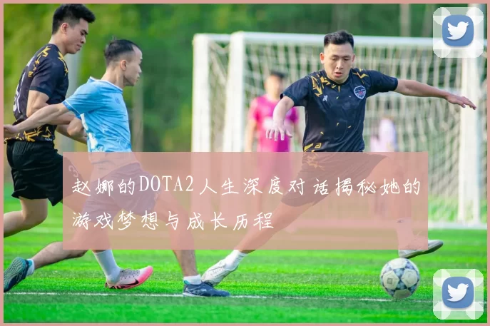 赵娜的DOTA2人生深度对话揭秘她的游戏梦想与成长历程