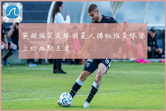 英超搞笑足球明星大揭秘谁是球场上的幽默王者