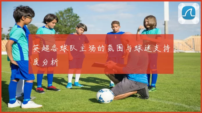 英超各球队主场的氛围与球迷支持度分析