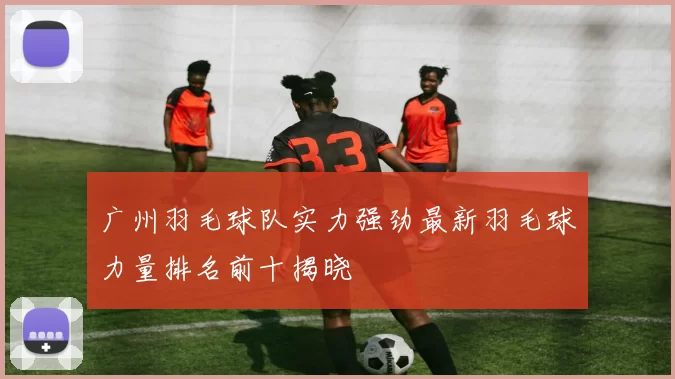 广州羽毛球队实力强劲最新羽毛球力量排名前十揭晓