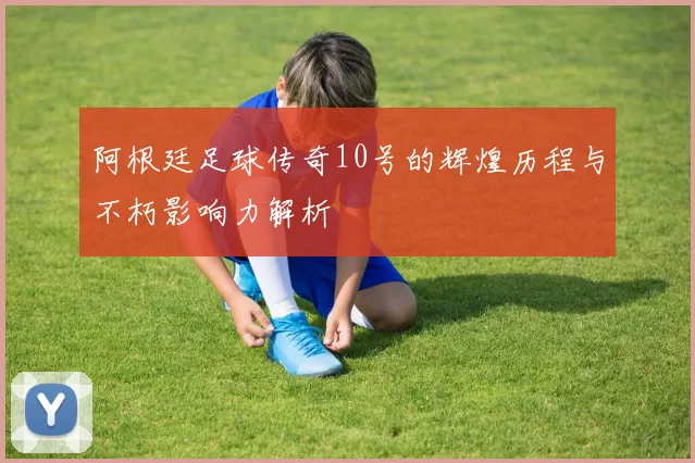阿根廷足球传奇10号的辉煌历程与不朽影响力解析