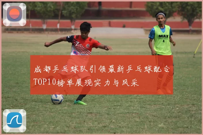 成都乒乓球队引领最新乒乓球配合TOP10榜单展现实力与风采