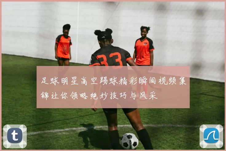 足球明星高空踢球精彩瞬间视频集锦让你领略绝妙技巧与风采