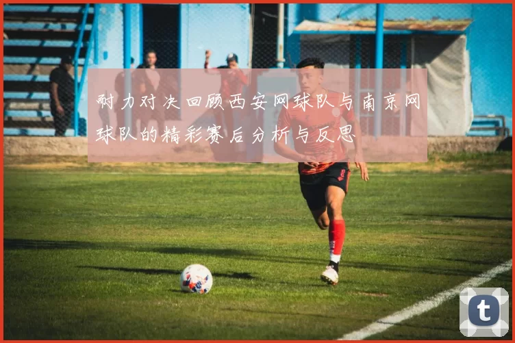 耐力对决回顾西安网球队与南京网球队的精彩赛后分析与反思