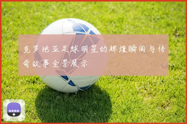 克罗地亚足球明星的辉煌瞬间与传奇故事全景展示