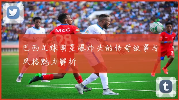 巴西足球明星爆炸头的传奇故事与风格魅力解析