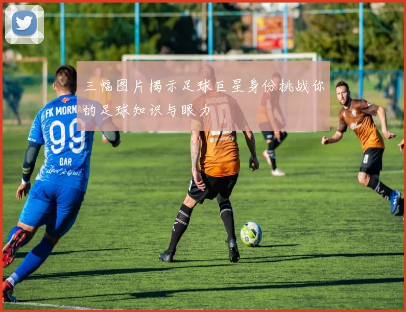 三幅图片揭示足球巨星身份挑战你的足球知识与眼力