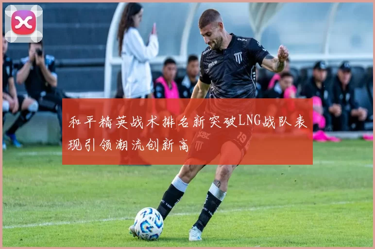 和平精英战术排名新突破LNG战队表现引领潮流创新高