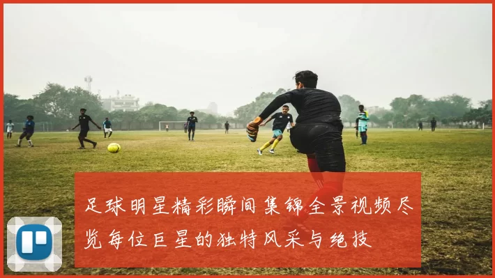 足球明星精彩瞬间集锦全景视频尽览每位巨星的独特风采与绝技