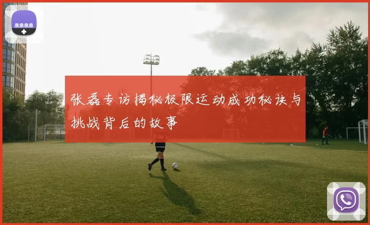 张磊专访揭秘极限运动成功秘诀与挑战背后的故事