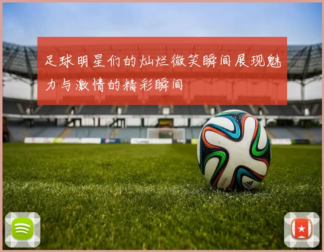 足球明星们的灿烂微笑瞬间展现魅力与激情的精彩瞬间