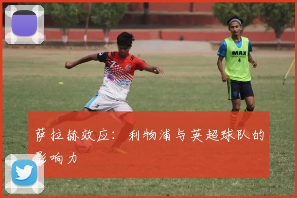 萨拉赫效应：利物浦与英超球队的影响力