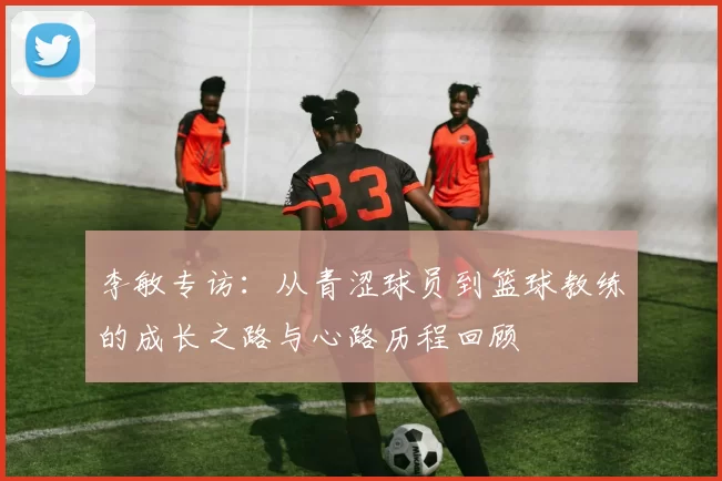 李敏专访：从青涩球员到篮球教练的成长之路与心路历程回顾
