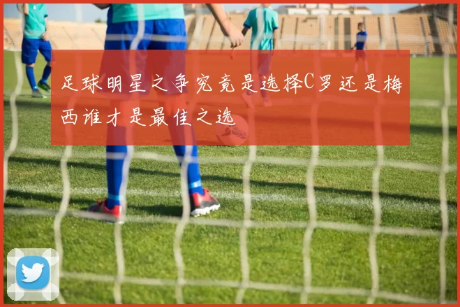 足球明星之争究竟是选择C罗还是梅西谁才是最佳之选