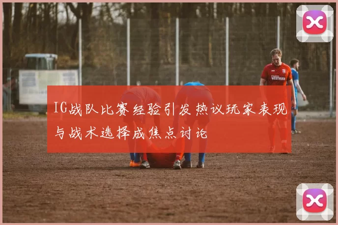 IG战队比赛经验引发热议玩家表现与战术选择成焦点讨论