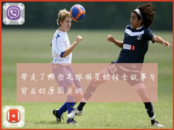 带走了哪些足球明星的转会故事与背后的原因分析