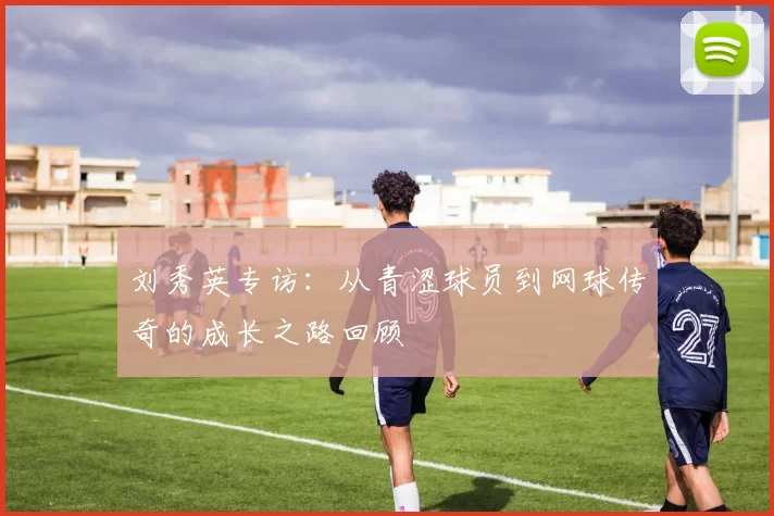 刘秀英专访：从青涩球员到网球传奇的成长之路回顾