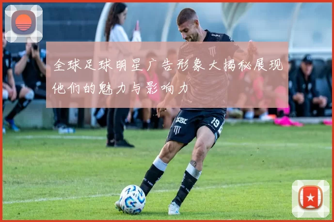 全球足球明星广告形象大揭秘展现他们的魅力与影响力
