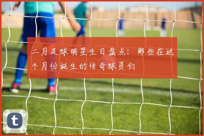 二月足球明星生日盘点：那些在这个月份诞生的传奇球员们