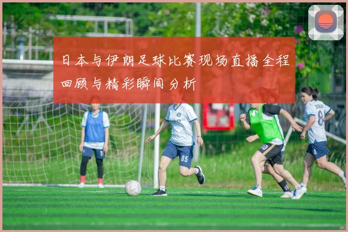 日本与伊朗足球比赛现场直播全程回顾与精彩瞬间分析