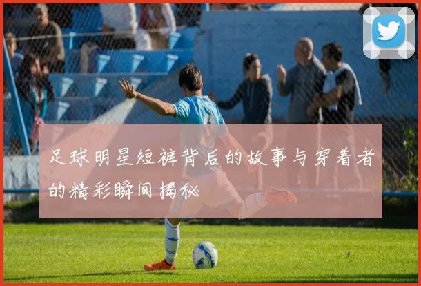 足球明星短裤背后的故事与穿着者的精彩瞬间揭秘