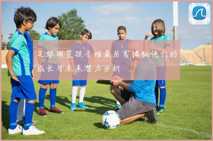 足球明星孩子谁最厉害揭秘他们的成长与未来潜力分析