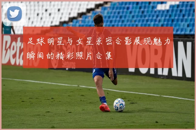 足球明星与女星亲密合影展现魅力瞬间的精彩照片合集
