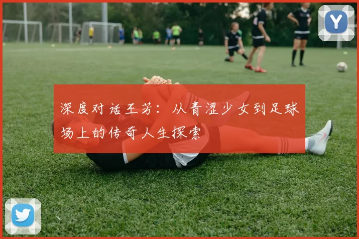 深度对话王芳：从青涩少女到足球场上的传奇人生探索